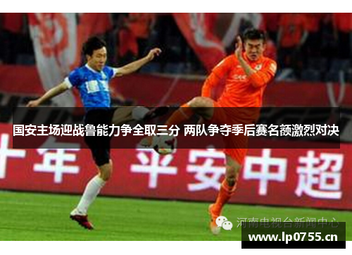 国安主场迎战鲁能力争全取三分 两队争夺季后赛名额激烈对决