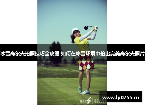 冰雪高尔夫拍照技巧全攻略 如何在冰雪环境中拍出完美高尔夫照片